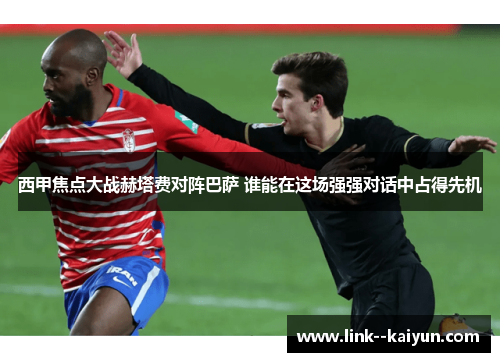 西甲焦点大战赫塔费对阵巴萨 谁能在这场强强对话中占得先机 西甲焦点大战赫塔费对阵巴萨 谁能在这场强强对话中占得先机