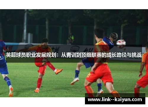 英超球员职业发展规划:从青训到顶级联赛的成长路径与挑战 英超球员职业发展规划:从青训到顶级联赛的成长路径与挑战