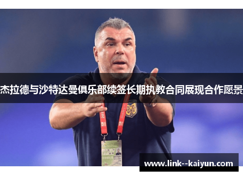 杰拉德与沙特达曼俱乐部续签长期执教合同展现合作愿景 杰拉德与沙特达曼俱乐部续签长期执教合同展现合作愿景