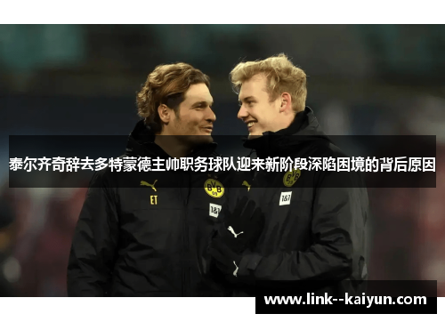 泰尔齐奇辞去多特蒙德主帅职务球队迎来新阶段深陷困境的背后原因