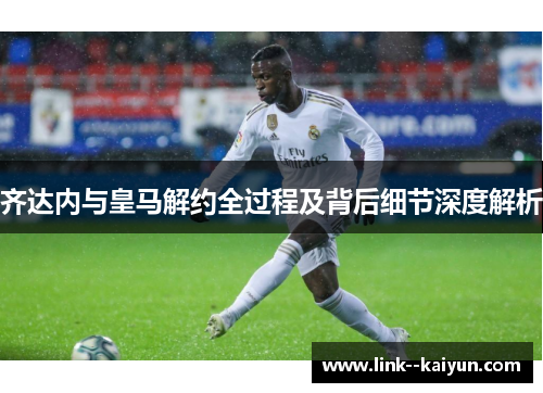 齐达内与皇马解约全过程及背后细节深度解析