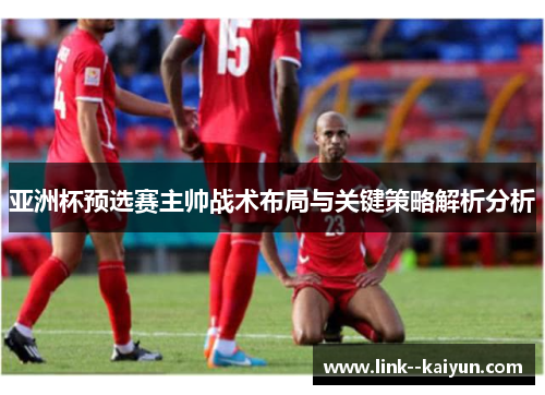 亚洲杯预选赛主帅战术布局与关键策略解析分析 亚洲杯预选赛主帅战术布局与关键策略解析分析
