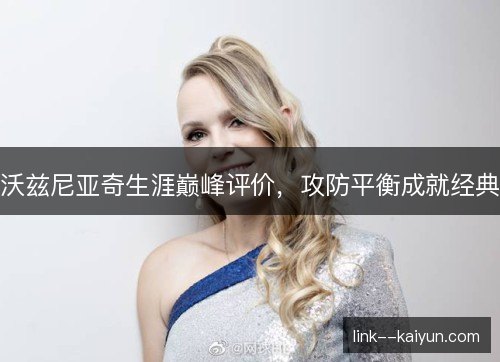 沃兹尼亚奇生涯巅峰评价,攻防平衡成就经典 沃兹尼亚奇生涯巅峰评价,攻防平衡成就经典